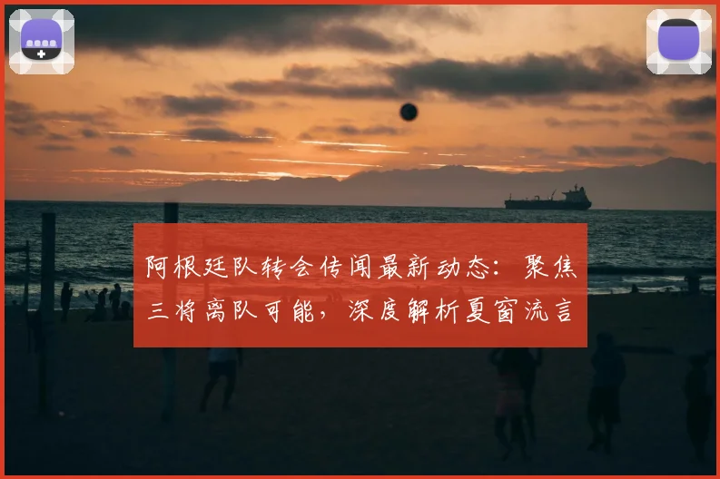 阿根廷队转会传闻最新动态:聚焦三将离队可能,深度解析夏窗流言