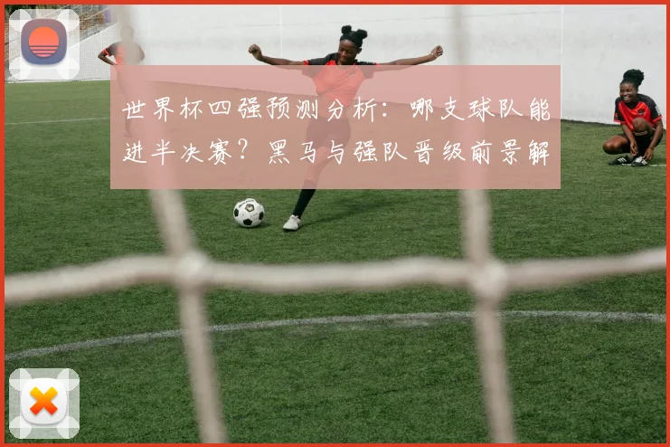 世界杯四强预测分析：哪支球队能进半决赛？黑马与强队晋级前景解读