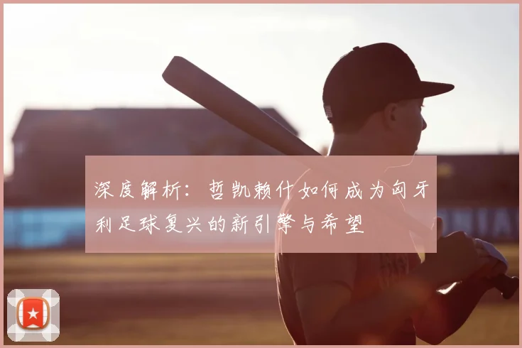深度解析：哲凯赖什如何成为匈牙利足球复兴的新引擎与希望