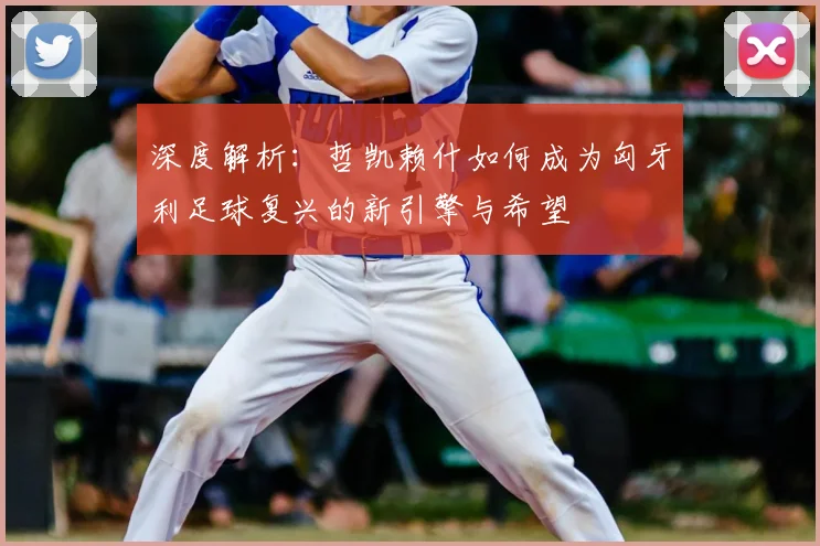 深度解析:哲凯赖什如何成为匈牙利足球复兴的新引擎与希望