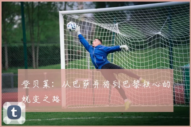 登贝莱:从巴萨弃将到巴黎核心的蜕变之路