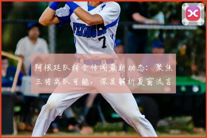 阿根廷队转会传闻最新动态：聚焦三将离队可能，深度解析夏窗流言