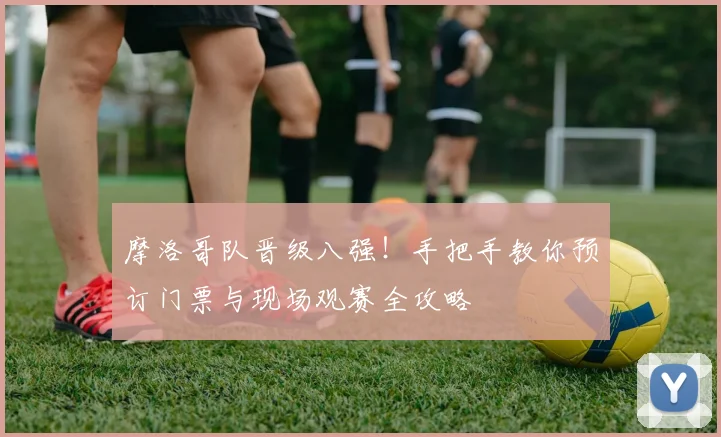 摩洛哥队晋级八强！手把手教你预订门票与现场观赛全攻略