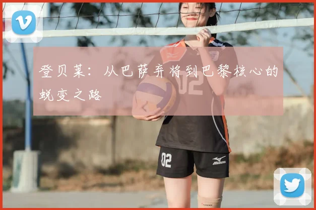 登贝莱：从巴萨弃将到巴黎核心的蜕变之路
