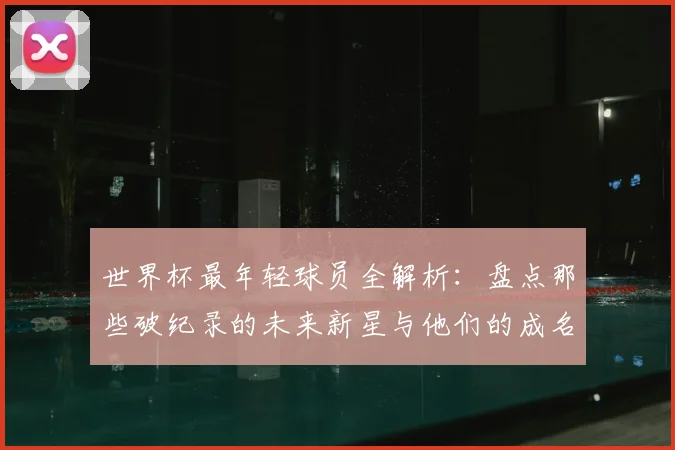 世界杯最年轻球员全解析:盘点那些破纪录的未来新星与他们的成名之路